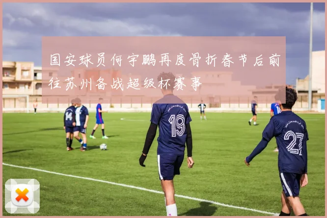 国安球员何宇鹏再度骨折春节后前往苏州备战超级杯赛事