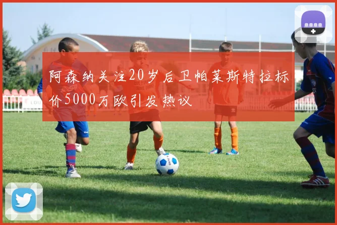 阿森纳关注20岁后卫帕莱斯特拉标价5000万欧引发热议