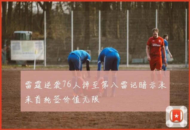 雷霆逆袭76人掉至第八雷记暗示未来首轮签价值无限