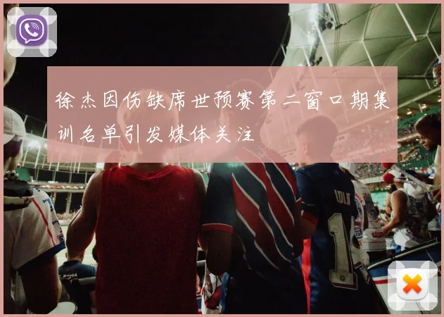 徐杰因伤缺席世预赛第二窗口期集训名单引发媒体关注