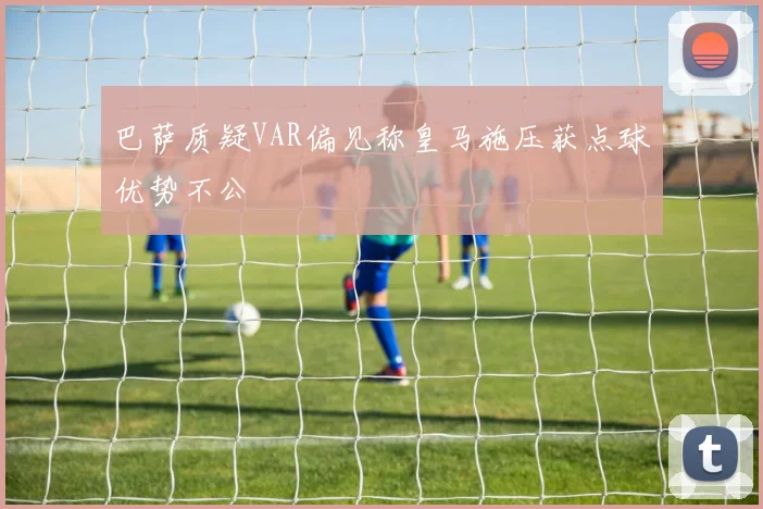 巴萨质疑VAR偏见称皇马施压获点球优势不公