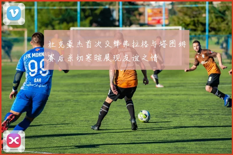 杜克豪杰首次交锋弗拉格与塔图姆赛后亲切寒暄展现友谊之情