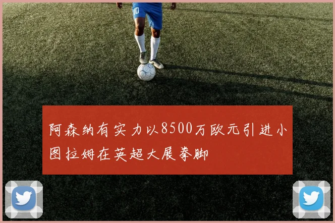 阿森纳有实力以8500万欧元引进小图拉姆在英超大展拳脚