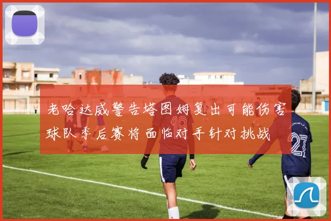 老哈达威警告塔图姆复出可能伤害球队季后赛将面临对手针对挑战