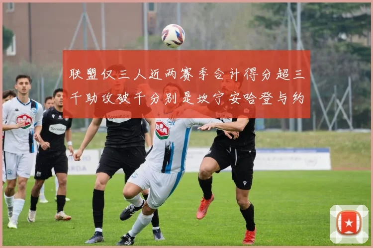 联盟仅三人近两赛季合计得分超三千助攻破千分别是坎宁安哈登与约基奇