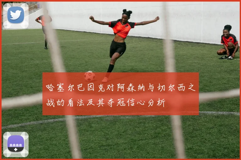 哈塞尔巴因克对阿森纳与切尔西之战的看法及其夺冠信心分析
