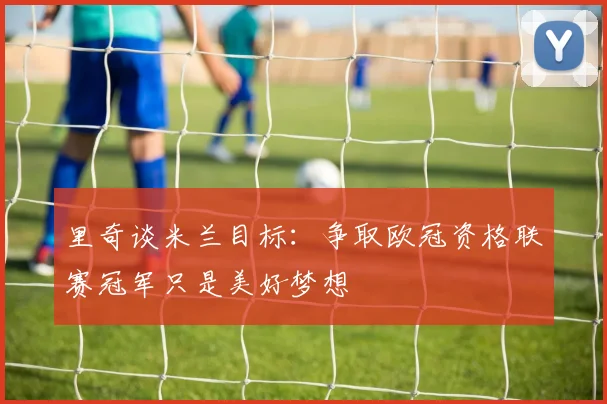 里奇谈米兰目标：争取欧冠资格联赛冠军只是美好梦想