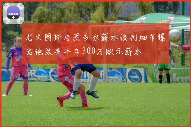 尤文图斯与图多尔薪水谈判细节曝光他放弃半年300万欧元薪水