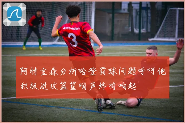 阿特金森分析哈登罚球问题呼吁他积极进攻篮筐哨声终将响起