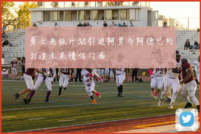 勇士老板计划引进阿贾与阿德巴约打造未来情侣门面