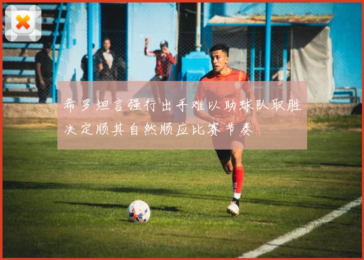 希罗坦言强行出手难以助球队取胜决定顺其自然顺应比赛节奏