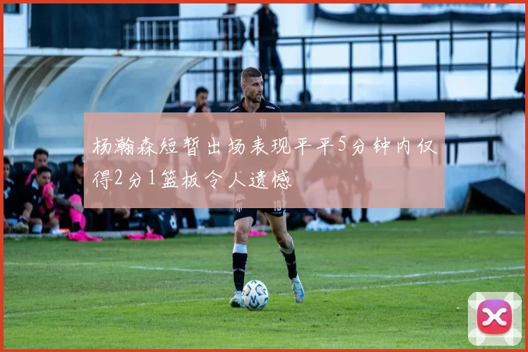 杨瀚森短暂出场表现平平5分钟内仅得2分1篮板令人遗憾