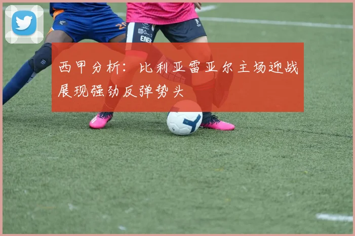 西甲分析：比利亚雷亚尔主场迎战展现强劲反弹势头