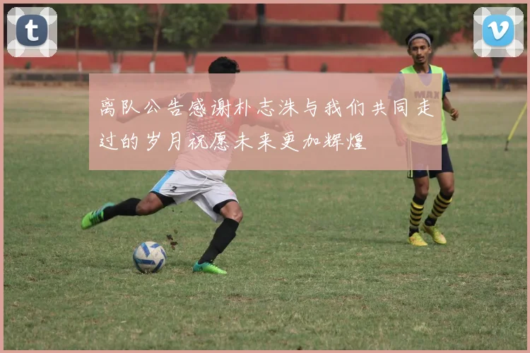 离队公告感谢朴志洙与我们共同走过的岁月祝愿未来更加辉煌